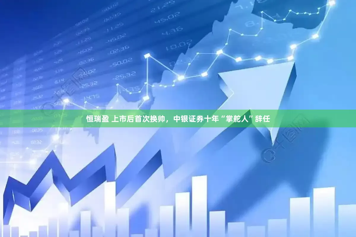 恒瑞盈 上市后首次换帅，中银证券十年“掌舵人”辞任