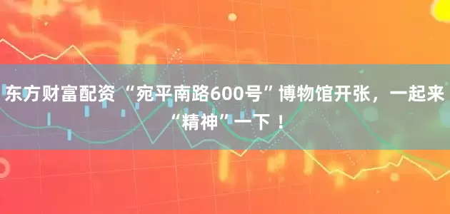 东方财富配资 “宛平南路600号”博物馆开张，一起来“精神”一下 ！
