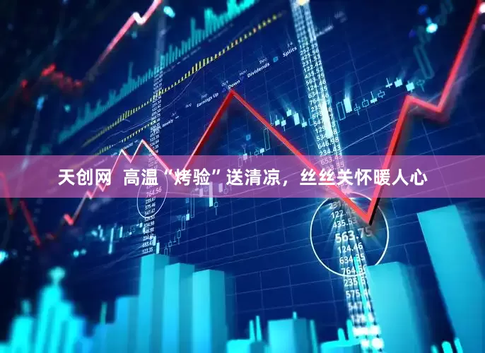 天创网  高温“烤验”送清凉，丝丝关怀暖人心