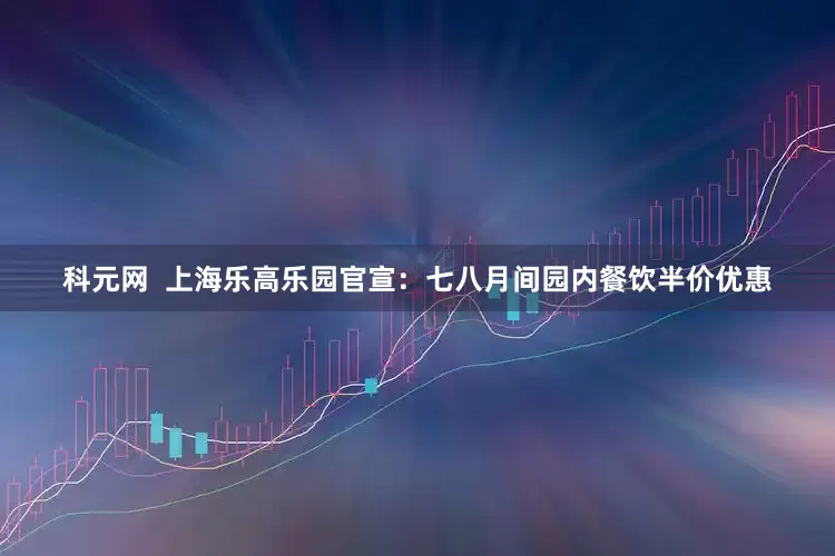 科元网  上海乐高乐园官宣：七八月间园内餐饮半价优惠