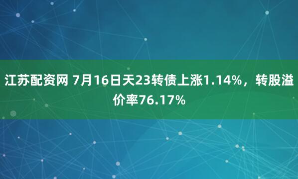 江苏配资网 7月16日天23转债上涨1.14%，转股溢价率76.17%