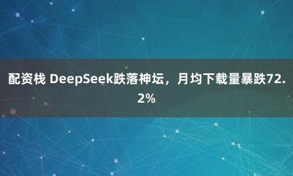 配资栈 DeepSeek跌落神坛，月均下载量暴跌72.2%