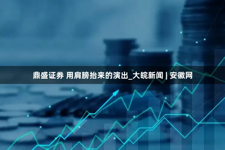 鼎盛证券 用肩膀抬来的演出_大皖新闻 | 安徽网