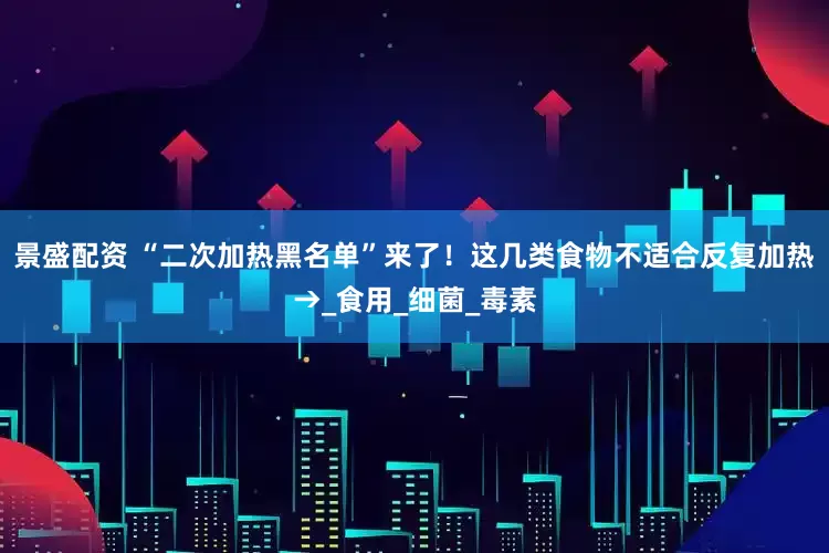 景盛配资 “二次加热黑名单”来了！这几类食物不适合反复加热→_食用_细菌_毒素