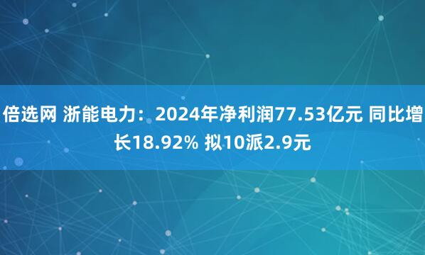 倍选网 浙能电力：2024年净利润77.53亿元 同比增长18.92% 拟10派2.9元