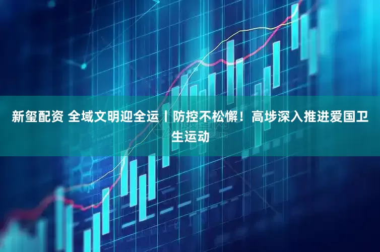 新玺配资 全域文明迎全运丨防控不松懈！高埗深入推进爱国卫生运动