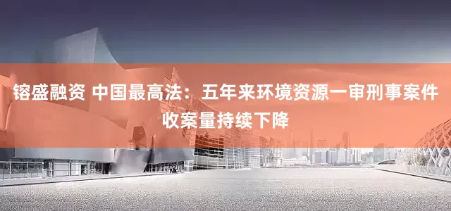 镕盛融资 中国最高法：五年来环境资源一审刑事案件收案量持续下降