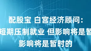 配股宝 白宫经济顾问：AI或短期压制就业 但影响将是暂时的