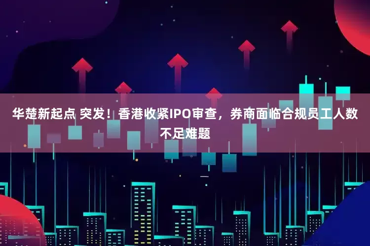 华楚新起点 突发！香港收紧IPO审查，券商面临合规员工人数不足难题