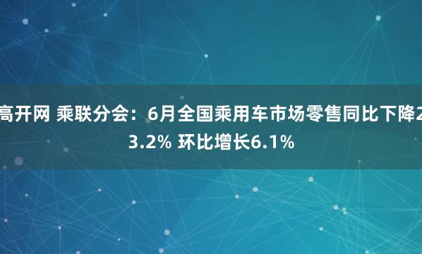 高开网 乘联分会：6月全国乘用车市场零售同比下降23.2% 环比增长6.1%